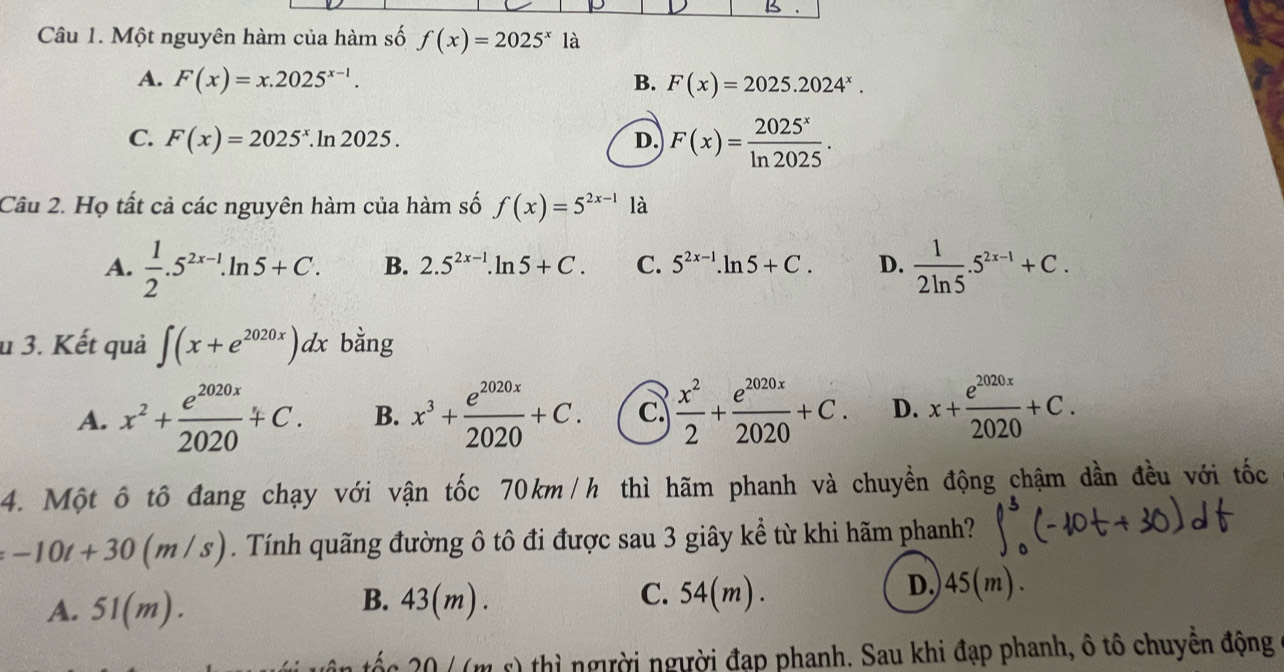 Một nguyên hàm của hàm số f(x)=2025^x1a
A. F(x)=x.2025^(x-1). B. F(x)=2025.2024^x.
C. F(x)=2025^x.ln 2025. D. F(x)= 2025^x/ln 2025 . 
Câu 2. Họ tất cả các nguyên hàm của hàm số f(x)=5^(2x-1) là
A.  1/2 .5^(2x-1).ln 5+C. B. 2.5^(2x-1).ln 5+C. C. 5^(2x-1).ln 5+C. D.  1/2ln 5 .5^(2x-1)+C. 
u 3. Kết quả ∈t (x+e^(2020x))dx bằng
A. x^2+ e^(2020x)/2020 +C. B. x^3+ e^(2020x)/2020 +C. c  x^2/2 + e^(2020x)/2020 +C. D. x+ e^(2020x)/2020 +C. 
4. Một ô tô đang chạy với vận tốc 70km/h thì hãm phanh và chuyền động chậm dần đều với tốc
-10t+30(m/s). Tính quãng đường ô tô đi được sau 3 giây kể từ khi hãm phanh?
B.
A. 51(m). 43(m). C. 54(m
D,) 45(m).
0 / (m s) thì người người đạp phanh. Sau khi đạp phanh, ô tô chuyền động