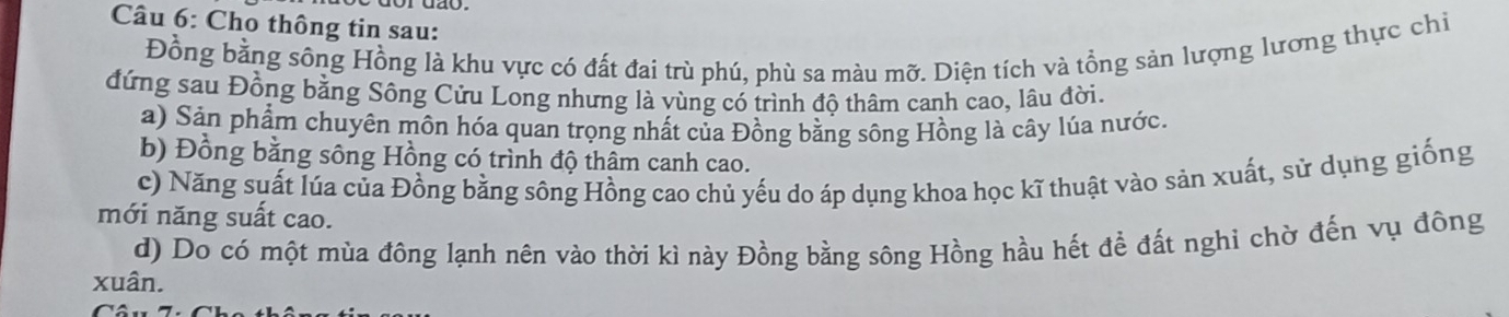 Cho thông tin sau: 
Đồng bằng sông Hồng là khu vực có đất đai trù phú, phù sa màu mỡ. Diện tích và tổng sản lượng lương thực chi 
đứng sau Đồng bằng Sông Cửu Long nhưng là vùng có trình độ thâm canh cao, lâu đời. 
a) Sản phẩm chuyên môn hóa quan trọng nhất của Đồng bằng sông Hồng là cây lúa nước. 
b) Đồng bằng sông Hồng có trình độ thâm canh cao. 
c) Năng suất lúa của Đồng bằng sông Hồng cao chủ yếu do áp dụng khoa học kĩ thuật vào sản xuất, sử dụng giống 
mới năng suất cao. 
d) Do có một mùa đông lạnh nên vào thời kì này Đồng bằng sông Hồng hầu hết để đất nghi chờ đến vụ đông 
xuân.