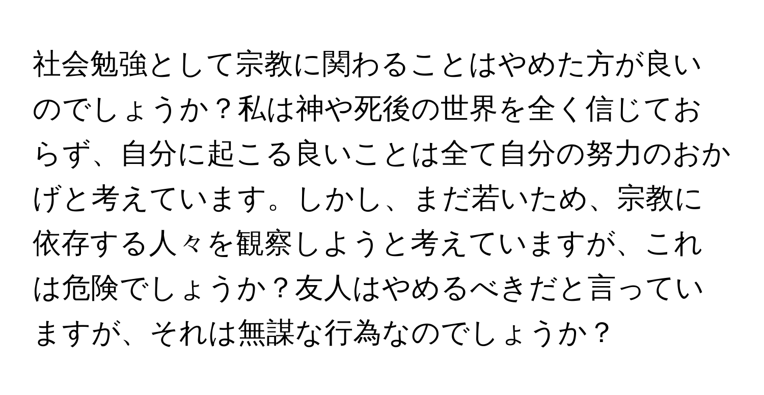 社会勉強として宗教に関わることはやめた方が良いのでしょうか？私は神や死後の世界を全く信じておらず、自分に起こる良いことは全て自分の努力のおかげと考えています。しかし、まだ若いため、宗教に依存する人々を観察しようと考えていますが、これは危険でしょうか？友人はやめるべきだと言っていますが、それは無謀な行為なのでしょうか？