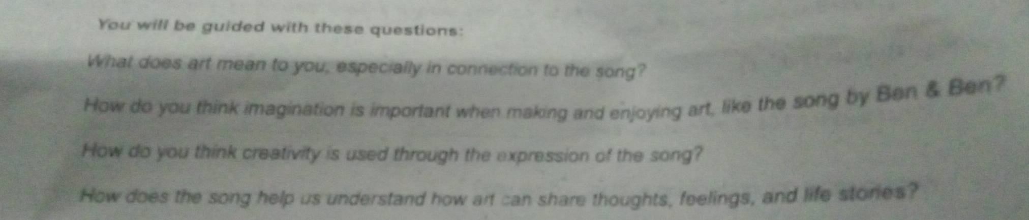 You will be guided with these questions: 
What does art mean to you, especially in connection to the song? 
How do you think imagination is important when making and enjoying art, like the song by Ben & Ben? 
How do you think creativity is used through the expression of the song? 
How does the song help us understand how art can share thoughts, feelings, and life stories?