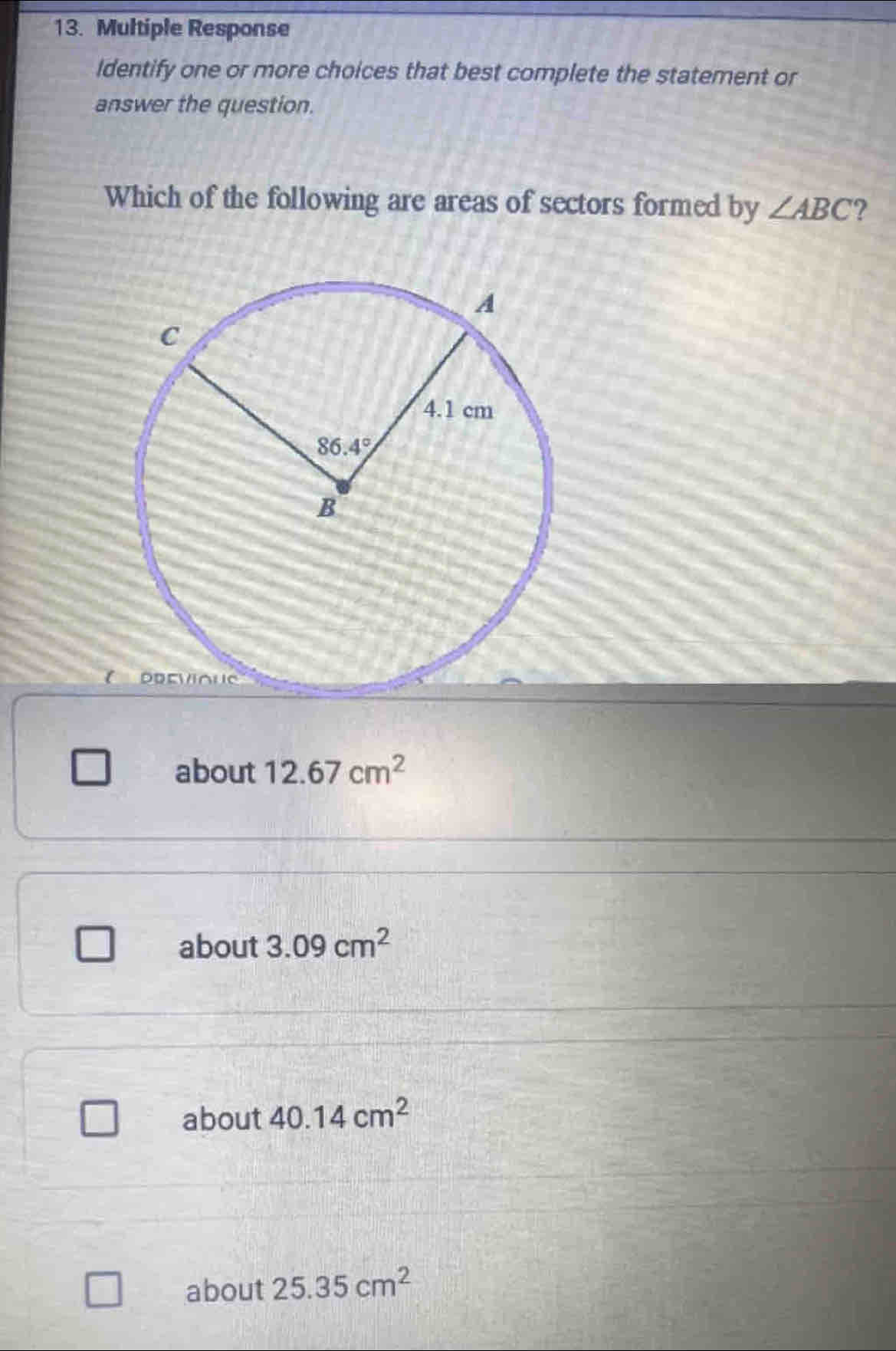 Multiple Response
Identify one or more choices that best complete the statement or
answer the question.
Which of the following are areas of sectors formed by ∠ ABC ?
about 12.67cm^2
about 3.09cm^2
about 40.14cm^2
about 25.35cm^2