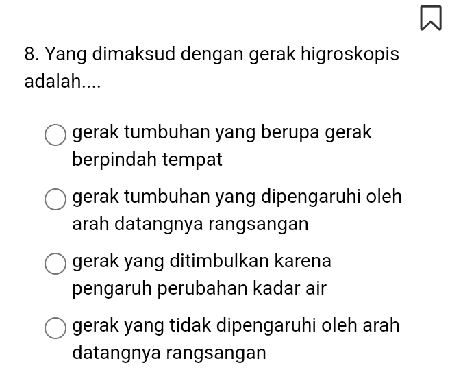 Yang dimaksud dengan gerak higroskopis
adalah....
gerak tumbuhan yang berupa gerak
berpindah tempat
gerak tumbuhan yang dipengaruhi oleh
arah datangnya rangsangan
gerak yang ditimbulkan karena
pengaruh perubahan kadar air
gerak yang tidak dipengaruhi oleh arah
datangnya rangsangan