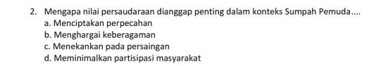 Mengapa nilai persaudaraan dianggap penting dalam konteks Sumpah Pemuda....
a. Menciptakan perpecahan
b. Menghargai keberagaman
c. Menekankan pada persaingan
d. Meminimalkan partisipasi masyarakat