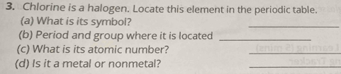 Chlorine is a halogen. Locate this element in the periodic table. 
(a) What is its symbol? 
_ 
(b) Period and group where it is located_ 
(c) What is its atomic number? 
_ 
(d) Is it a metal or nonmetal? 
_