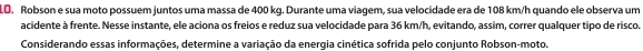 LO. Robson e sua moto possuem juntos uma massa de 400 kg. Durante uma viagem, sua velocidade era de 108 km/h quando ele observa um 
acidente à frente. Nesse instante, ele aciona os freios e reduz sua velocidade para 36 km/h, evitando, assim, correr qualquer tipo de risco. 
Considerando essas informações, determine a variação da energia cinética sofrida pelo conjunto Robson-moto