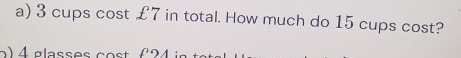 3 cups cost £7 in total. How much do 15 cups cost?
4 glasses cost ( 24