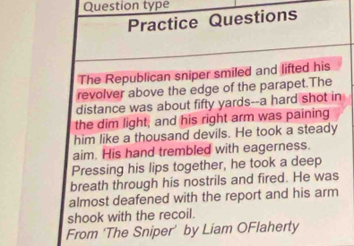 Question type 
Practice Questions 
The Republican sniper smiled and lifted his 
revolver above the edge of the parapet.The 
distance was about fifty yards --a hard shot in 
the dim light, and his right arm was paining 
him like a thousand devils. He took a steady 
aim. His hand trembled with eagerness. 
Pressing his lips together, he took a deep 
breath through his nostrils and fired. He was 
almost deafened with the report and his arm 
shook with the recoil. 
From ‘The Sniper’ by Liam OFlaherty