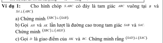 Ví dụ 1: Cho hình chóp s. лвс có đáy là tam giác ΔвC vuông tại в và
SA⊥ (ABC). 
a) Chứng minh (SBC)⊥ (SAB). 
b) Gọi λн νà ακ lần lượt là đường cao trong tam giác sαв và sác. 
Chứng minh (SBC)⊥ (AKH). 
c) Gọi Đ là giao điểm của #k νà вc. Chứng minh rằng (SAD)⊥ (SAC).