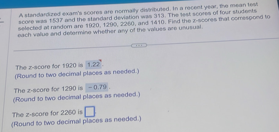 A standardized exam's scores are normally distributed. In a recent year, the mean test 
score was 1537 and the standard deviation was 313. The test scores of four students 
selected at random are 1920, 1290, 2260, and 1410. Find the z-scores that correspond to 
each value and determine whether any of the values are unusual. 
The z-score for 1920 is 1.22. 
(Round to two decimal places as needed.) 
The z-score for 1290 is - 0.79. 
(Round to two decimal places as needed.) 
The z-score for 2260 is 
(Round to two decimal places as needed.)