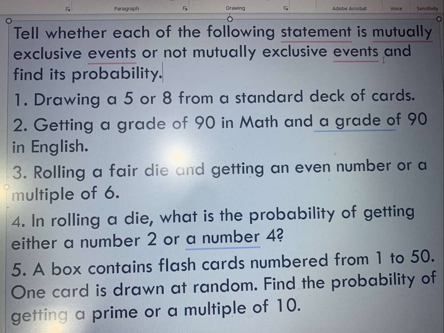 Paragraph Drawing Adobe Acrobat Voice Sensitivity 
Tell whether each of the following statement is mutually 
exclusive events or not mutually exclusive events and 
find its probability. 
1. Drawing a 5 or 8 from a standard deck of cards. 
2. Getting a grade of 90 in Math and a grade of 90
in English. 
3. Rolling a fair die and getting an even number or a 
multiple of 6. 
4. In rolling a die, what is the probability of getting 
either a number 2 or a number 4? 
5. A box contains flash cards numbered from 1 to 50. 
One card is drawn at random. Find the probability of 
getting a prime or a multiple of 10.