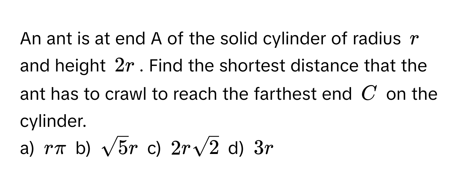 An ant is at end A of the solid cylinder of radius $r$ and height $2r$. Find the shortest distance that the ant has to crawl to reach the farthest end $C$ on the cylinder. 
a) $rπ$ b) $sqrt(5)r$ c) $2rsqrt(2)$ d) $3r$