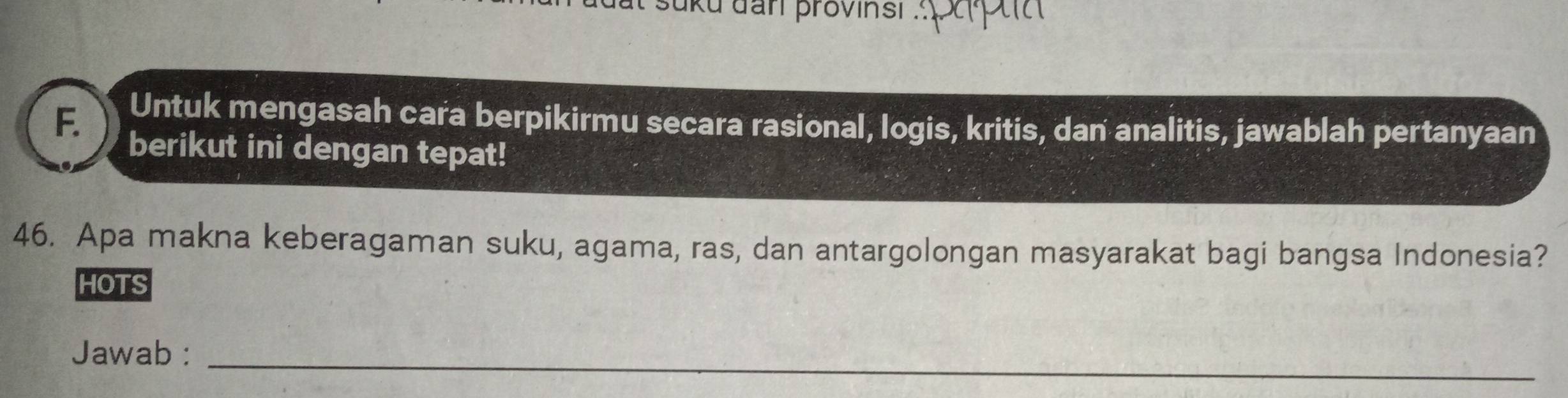 uku dan provinsi . 
F. Untuk mengasah cara berpikirmu secara rasional, logis, kritis, dan analitis, jawablah pertanyaan 
berikut ini dengan tepat! 
46. Apa makna keberagaman suku, agama, ras, dan antargolongan masyarakat bagi bangsa Indonesia? 
HOTS 
Jawab :_