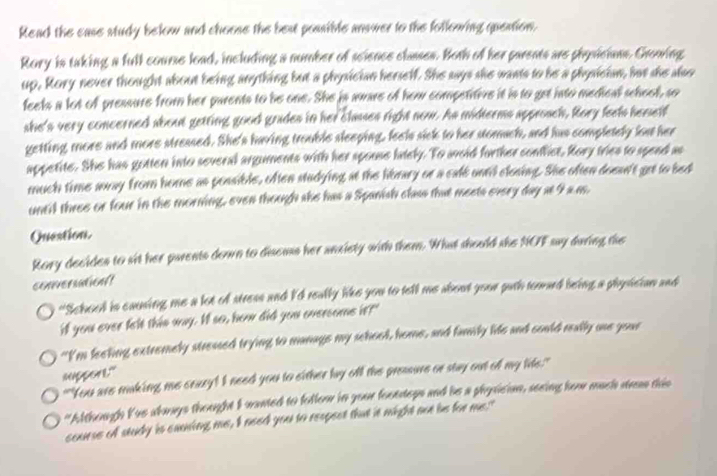 Read the case study below and choose the best possible answer to the following question. 
Rory is taking a full course load, including a number of science classes. Both of her parents are physicians. Growing 
up, Rory never thought about being anything but a physician herself. She aays she wants to be a physician, hur she also 
feels a lot of pressure from her parents to be one. She is aware of how competitive it is to get into medical school, so 
she's very concerned about getting good grades in her clases right now. As midterms approsch, Rory feels hemself 
getting more and more streased. She's having trouble sleeping, feels sick to her stomach, and has completely lost her 
appetite. She has gotten into several arguments with her spouse lately. To avoid forther confict, Rory tries to spend as 
much time away from home as possible, often studying at the library or a cale until closing. She often doesn't get to bed 
until these or four in the morning, even though she has a Spanish class that meets every day at I a a. 
Question. 
Rory decides to sit her parents down to discuss her anxiety with them. What should she NOF say during the 
conversation? 
"Schood is causing me a lot of stress and I'd really like you to tell me about your puth toward being a physician and 
if you ever felt this way. It so, how did you oversome it?" 
"I'm feeling extremely stressed trying to manage my school, home, and fanily lide and could really ue your 
suppert." 
""You are making me ceary! I need you to either by off the pressure or stay out of my lis." 
"Although I'us aknys thought I wanted to foller in your foottops and be a physician, seeing here much seas this 
course of study is canning me, I need you to respect that it might not be for me."