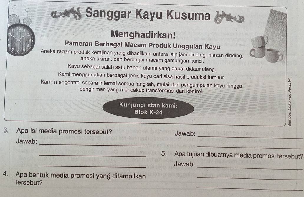 € Sanggar Kayu Kusuma 
Menghadirkan! 
Pameran Berbagai Macam Produk Unggulan Kayu 
Aneka ragam produk kerajinan yang dihasilkan, antara lain jam dinding, hiasan dinding, 
aneka ukiran, dan berbagai macam gantungan kunci. 
Kayu sebagai salah satu bahan utama yang dapat didaur ulang. 
Kami menggunakan berbagai jenis kayu dari sisa hasil produksi furnitur. 
Kami mengontrol secara internal semua langkah, mulai dari pengumpulan kayu hingga 
pengiriman yang mencakup transformasi dan kontrol. 
Kunjungi stan kami: 
Blok K-24
3. Apa isi media promosi tersebut? Jawab: 
_ 
Jawab:_ 
_ 
_5. Apa tujuan dibuatnya media promosi tersebut? 
_ 
_ 
Jawab: 
4. Apa bentuk media promosi yang ditampilkan_ 
_ 
tersebut?