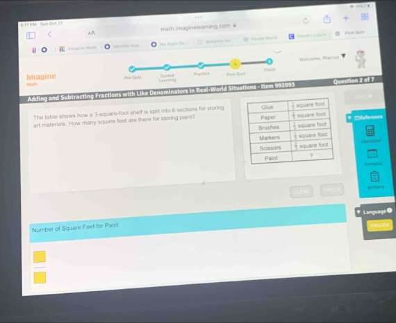 6 17 PM Sun Ocl 27
aA math.imaginelearning.com 
Peada World Clever 1 Lng == Post Quill
i i Imagine Math ideakiny-mgt ly Apps Dá
Welcome, Marcus
Imagine 
Ma/th
* Adding and Subtracting Fractions with Like Denominators in Real-World Situations - Item 992093 Question 2 of 7
The table shows how a 3-square-foot shelf is split into 6 sections for storing
art materials. How many square feet are there for storing paint? ▼ '''Référence
ENiculator
forevulas
CLEAH      glessary
Language
Number of Square Feet for Paint DCUSH