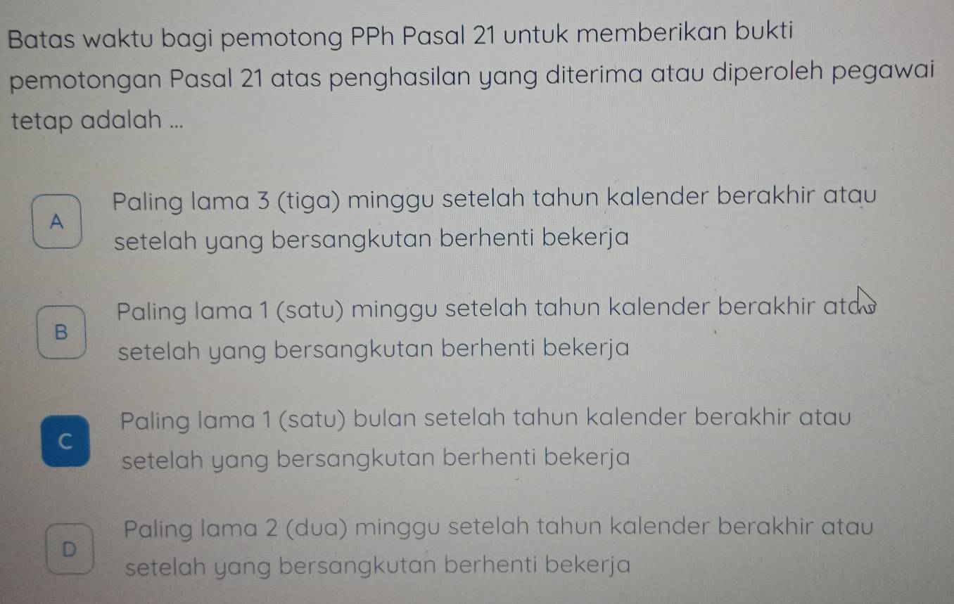 Batas waktu bagi pemotong PPh Pasal 21 untuk memberikan bukti
pemotongan Pasal 21 atas penghasilan yang diterima atau diperoleh pegawai
tetap adalah ...
Paling lama 3 (tiga) minggu setelah tahun kalender berakhir atau
A
setelah yang bersangkutan berhenti bekerja
Paling lama 1 (satu) minggu setelah tahun kalender berakhir ata
B
setelah yang bersangkutan berhenti bekerja
Paling lama 1 (satu) bulan setelah tahun kalender berakhir atau
C
setelah yang bersangkutan berhenti bekerja
Paling lama 2 (dua) minggu setelah tahun kalender berakhir atau
D
setelah yang bersangkutan berhenti bekerja