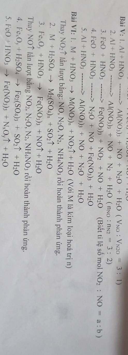 1.Al+HNO_3to Al(NO_3)_3+NO+N_2O+H_2O(V_NO:V_N2O=3:1)
2. Al+HNO_3to Al(NO_3)_3+NO+N_2+H_2O(n_NO:n_N2=3:2)
3. FeO+HNO_3to Fe(NO_3)_3+NO_2+NO+H_2O (Biết tỉ lệ số mol NO_2:NO=a:b)
4. FeO+HNO_3to N_2O+NO+Fe(NO_3)_3+H_2O
5. Al+HNO_3to Al(NO_3)_3+NO+N_2O+H_2O
Bài VI: 1.M+HNO_3to M(NO_3)_n+NO_2uparrow +H_2O (Với M là kim loại hoá trị n)
Thay NO_2 ↑ lần lượt bằng: NO,N_2O,N_2,NH_4NO_3 rồi hoàn thành phản ứng.
2. M+H_2SO_4to M_2(SO_4)_n+SO_2uparrow +H_2O
3. Fe_xO_y+HNO_3to Fe(NO_3)_3+NOuparrow +H_2O
Thay NOT lần lượt bằng NO_2,N_2O,N_2,NH_4NO_3 rồi hoàn thành phản ứng.
4. Fe_xO_y+H_2SO_4to Fe_2(SO_4)_3+SO_2uparrow +H_2O
5. FeO+HNO_3to Fe(NO_3)_3+N_xO_yuparrow +H_2O