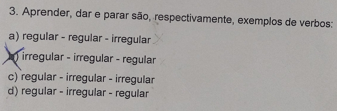 Aprender, dar e parar são, respectivamente, exemplos de verbos:
a) regular - regular - irregular
) irregular - irregular - regular
c) regular - irregular - irregular
d) regular - irregular - regular