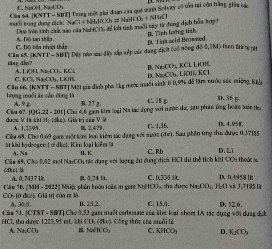 C. NaOH, Na₂CO₃.
Câu 64. [KNTT - SBT] Trong một giai đoạn của quá trình Solvay có tồn tại cân bằng giữa các
muối trong dung dịch: NaCl+NH_4HCO_3leftharpoons NaHCO_3+NH_4Cl
Dựa trên tính chất nào của NaHCO₃ để kết tinh muối này từ dung dịch hỗn hợp?
B. Tính lưỡng tính.
A. Độ tan thấp.
D. Tính acid Bronsted.
C. Độ bền nhiệt thắp.
Câu 65. [KNTT - SBT] Dãy nào sau đây sắp xếp các dung dịch (có nồng độ 0,1M) theo thứ tự pH
tăng dần?
B. Na_2CO_3, , KCl, LiOH.
A. LiOH, Na_2CO_3 , KCl.
D. Na_2CO_3
C. KC Na_2CO_3 , LiOH. , LiOH, KCl.
Câu 66. [KNTT - SBT] Một gia đình pha 1kg nước muối sinh lí 0,9% để làm nước súc miệng. Khối
lượng muối ăn cần dùng là D. 36 g.
A. 9 g. B. 27 g. C. 18 g.
Câu 67. [QG.22 - 201] Cho 4,6 gam kím loại Na tác dụng với nước dư, sau phản ứng hoàn toàn thu
được V lít khí H_2 (đkc). Giá trị của V là
A. 1,2395. B. 2,479. C. 3,36.
D. 4,958.
Câu 68. Cho 0,69 gam một kim loại kiểm tác dụng với nước (dư). Sau phản ứng thu được 0,37185
lít khí hydrogen ( ở đkc). Kim loại kiểm là
A. Na B. K C. Rb D. Li.
Câu 69. Cho 0,02 mol Na_2CO_3 tác dụng với lượng dư dung dịch HCl thì thể tích khí CO_2 thoát ra
(đkc) là
A. 0,7437 lit. B. 0,24 lít. C. 0,336 lít. D. 0,4958 lít
Câu 70. [M [H-2022] Nhiệt phân hoàn toàn m gam NaHCO_3 , thu được Na_2CO_3,H_2O và 3,7185 lít
CO_2 (ở đkc). Giá trị của m là
A. 30,0. B. 25,2. C. 15,0. D. 12,6.
Câu 71. CTST-SBT l Cho 0,53 gam muối carbonate của kim loại nhóm IA tác dụng với dung dịch
HCl, thu được 1223,95 mL khí CO_2 (đkc). Công thức của muối là
A. Na_2CO_3 B. NaHCO₃ C. KHCO_3 D. K_2CO_3