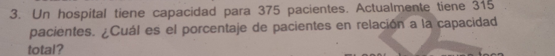 Un hospital tiene capacidad para 375 pacientes. Actualmente tiene 315
pacientes. ¿Cuál es el porcentaje de pacientes en relación a la capacidad 
total?