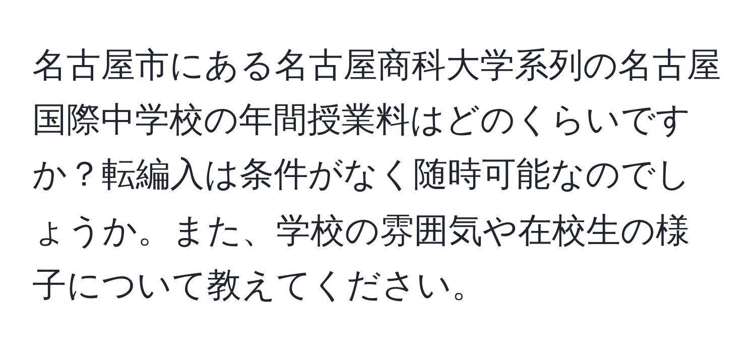 名古屋市にある名古屋商科大学系列の名古屋国際中学校の年間授業料はどのくらいですか？転編入は条件がなく随時可能なのでしょうか。また、学校の雰囲気や在校生の様子について教えてください。