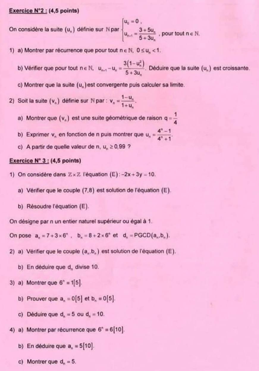 Exercice N°2; (4,5 points)
On considère la suite (u_n) définie sur N par beginarrayl u_o=0, u_n-1=frac 3+5u_n5+3u_nendarray. , pour tout n∈ N.
1) a) Montrer par récurrence que pour tout n∈ N,0≤ u_n<1.
b) Vérifier que pour tout n∈ N,u_n+1-u_n=frac (3(1-u_n)^2)5+3u_n. Déduire que la suite (u_n) est croissante.
c) Montrer que la suite (u_n) est convergente puis calculer sa limite.
2) Soit la suite (v_n) définie sur N par : v_n=frac 1-u_n1+u_n.
a) Montrer que (v_n) est une suite géométrique de raison q= 1/4 
b) Exprimer V_n en fonction de n puis montrer que u_n= (4^n-1)/4^n+1 .
c) A partir de quelle valeur de n, u_n≥ 0,99 ?
Exercice N° 3 : (4,5 points)
1) On considère dans Z* Z l'équation (E): -2x+3y-10.
a) Vérifier que le couple (7,8) est solution de l'équation (E).
b) Résoudre l'équation (E).
On désigne par n un entier naturel supérieur ou égal à 1.
On pose a_n=7+3* 6^n,b_n=8+2* 6^n et d_n=PGCD(a_n,b_n).
2) a) Vérifier que le couple (a_n,b_n) est solution de l'équation (E).
b) En déduire que d_n divise 10.
3) a) Montrer que 6^n=1[5].
b) Prouver que a_n=0[5] et b_n=0[5].
c) Déduire que d_n=5 ou d_n=10.
4) a) Montrer par récurrence que 6^n=6[10].
b) En déduire que a_n=5[10].
c) Montrer que d_n=5.