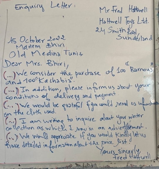 Enquiry Letter: Mr Fred Hostwell 
Hothwell Toys Lth. 
Qy Smith Rood, 
1s October 2002 sundelland 
Maviem Bhiri 
Old Meding Tunis 
Dear Mrs. Bhivi, 
( ) We consider the purchase of t00 Bonousf 
and loomKachabi". 
( . . . ) In addition, please in form us about your 
convitions of delivery and payment. 
(. . ) We would be gvoteful fyou could rend as ial emntiogh 
on the cloth used. 
(a. ) I am writing to inquire about your winter 
collection as which I on in an advertisemeat. 
6. ) We Wonld appreciate if you would kindly let us 
hove detailed information about yhe price gist 
Yours sincerly 
fred Holfwell