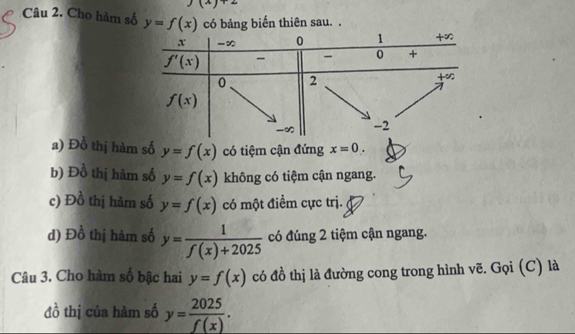 Cho hàm số y=f(x) có bảng biến thiên sau. .
a) Đồ thị hàm số y=f(x) có tiệm cận đứng x=0.
b) Đồ thị hàm số y=f(x) không có tiệm cận ngang.
c) D_0^(1 thị hàm số y=f(x) có một điểm cực trị.
d) Đồ thị hàm số y=frac 1)f(x)+2025 có đúng 2 tiệm cận ngang.
Câu 3. Cho hàm số bậc hai y=f(x) có đồ thị là đường cong trong hình vẽ. Gọi (C) là
đồ thị của hàm số y= 2025/f(x) .