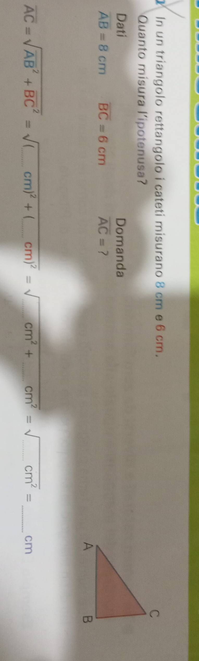 In un triangolo rettangolo i cateti misurano 8 cm e 6 cm. 
Quanto mísura l’ipotenusa? 
Dati Domanda
overline AB=8cm overline BC=6cm
overline AC= ?
overline AC=sqrt (overline AB)^2+overline (BC)^2=sqrt((_ )cm)^2+ _  4_  cm)^2=sqrt(_ ) _ cm^2+ _ cm^2=sqrt(_ ) _ cm^2= _ cm