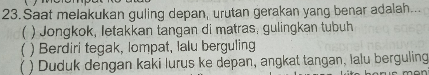 Saat melakukan guling depan, urutan gerakan yang benar adalah...
( ) Jongkok, letakkan tangan di matras, gulingkan tubuh
( ) Berdiri tegak, lompat, lalu berguling
) Duduk dengan kaki lurus ke depan, angkat tangan, lalu berguling