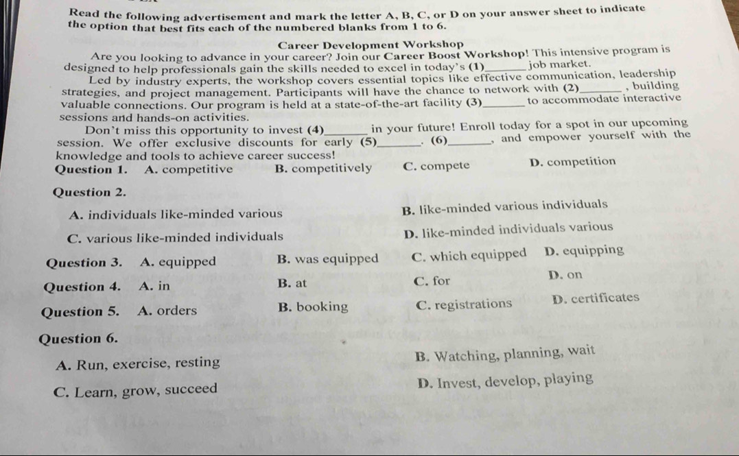 Read the following advertisement and mark the letter A, B, C, or D on your answer sheet to indicate
the option that best fits each of the numbered blanks from 1 to 6.
Career Development Workshop
Are you looking to advance in your career? Join our Career Boost Workshop! This intensive program is
designed to help professionals gain the skills needed to excel in today’s (1)_ job market.
Led by industry experts, the workshop covers essential topics like effective communication, leadership
strategies, and project management. Participants will have the chance to network with (2)_ , building
valuable connections. Our program is held at a state-of-the-art facility (3)_ to accommodate interactive
sessions and hands-on activities.
Don’t miss this opportunity to invest (4) in your future! Enroll today for a spot in our upcoming
session. We offer exclusive discounts for early (5)_ . (6)_ , and empower yourself with the
knowledge and tools to achieve career success!
Question 1. A. competitive B. competitively C. compete D. competition
Question 2.
A. individuals like-minded various B. like-minded various individuals
C. various like-minded individuals D. like-minded individuals various
Question 3. A. equipped B. was equipped C. which equipped D. equipping
Question 4. A. in B. at C. for D. on
Question 5. A. orders B. booking C. registrations D. certificates
Question 6.
A. Run, exercise, resting B. Watching, planning, wait
C. Learn, grow, succeed D. Invest, develop, playing