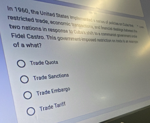 In 1960, the United States implemented a scries of policies on Cube thet * I es
restricted trade, economic transactions, and financial dealings bebeeed the 
two nations in response to Cuba's shift to a communist govermment under 
Fidel Castro. This government-imposed restriction on trade is an exampon
of a what?
Trade Quota
Trade Sanctions
Trade Embargo
Trade Tariff