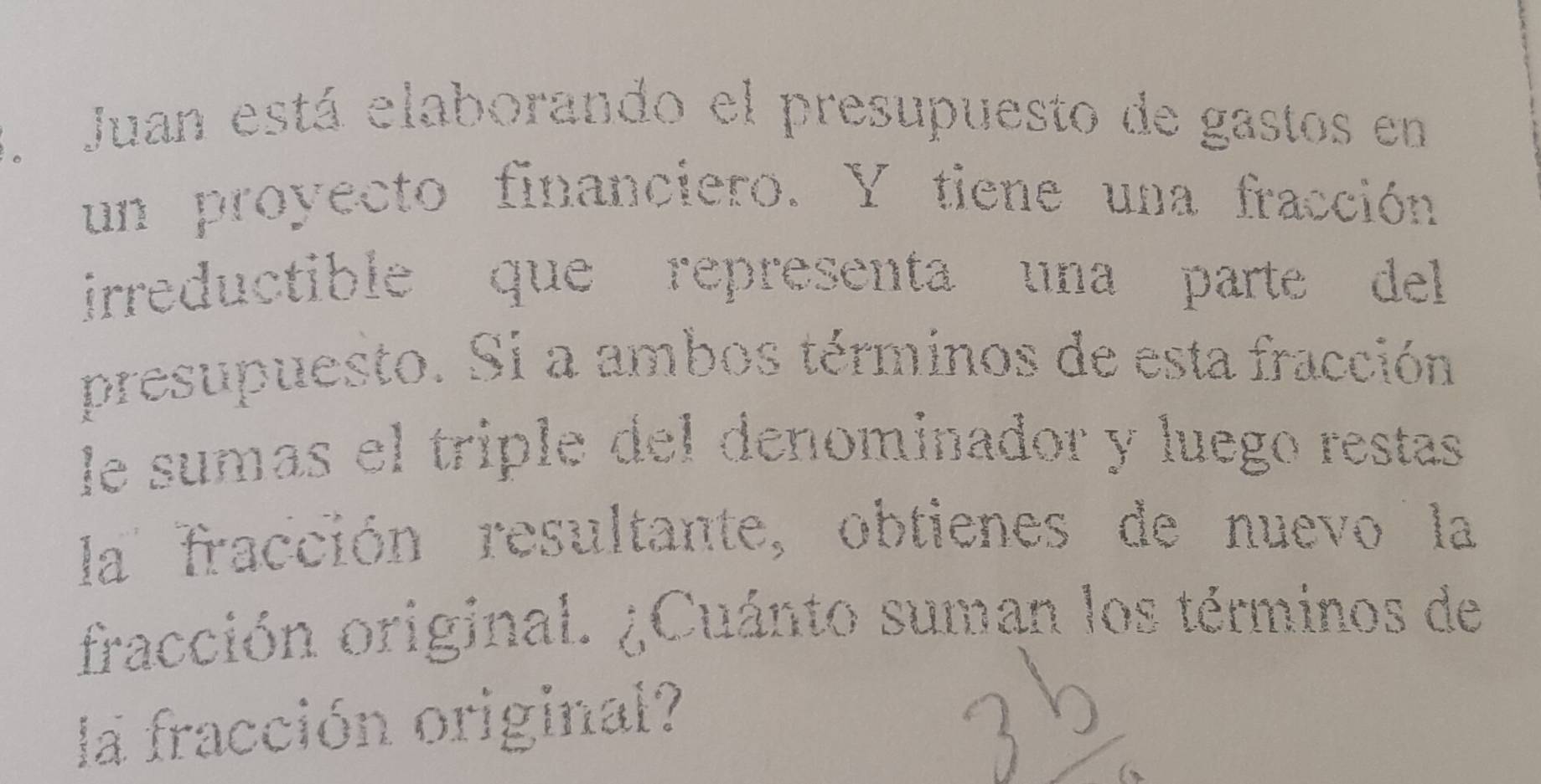 Juan está elaborando el presupuesto de gastos en 
un proyecto financiero. Y tiene una fracción 
irreductible que representa una parte del 
presupuesto. Si a ambos términos de esta fracción 
le sumas el triple del denominador y luego restas 
la fracción resultante, obtienes de nuevo la 
fracción original. ¿Cuánto suman los términos de 
la fracción original?