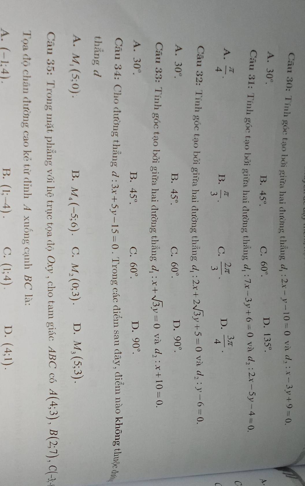 Tính góc tạo bởi giữa hai đường thẳng d_1:2x-y-10=0
và d_2:x-3y+9=0.
A. 30°.
D. 135°.
B. 45°. C. 60°. A.
Câu 31: Tính góc tạo bởi giữa hai đường thắng d_1:7x-3y+6=0
và d_2:2x-5y-4=0.
C
A.  π /4 .  3π /4 .
B.  π /3 .  2π /3 .
C.
D.
(
Câu 32: Tính góc tạo bởi giữa hai đường thắng d_1:2x+2sqrt(3)y+5=0 và d_2:y-6=0.
A. 30°. D. 90°.
B. 45°. C. 60°.
Câu 33: Tính góc tạo bởi giữa hai đường thẳng d_1:x+sqrt(3)y=0 và d_2:x+10=0.
A. 30°. D. 90°.
B. 45°. C. 60°.
Câu 34: Cho đường thẳng d:3x+5y-15=0. Trong các điểm sau đây, điểm nào không thuộc đườn
thắng d
A. M_1(5;0). B. M_4(-5;6). C. M_2(0;3). D. M_3(5;3).
Câu 35: Trong mặt phẳng với hệ trục tọa độ Oxy , cho tam giác ABC có A(4;3),B(2;7),C(-3;
Tọa độ chân đường cao kẻ từ đỉnh A xuống cạnh BC là:
A. (-1;4). B. (1;-4). C. (1;4). D. (4;1).