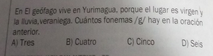 En El geófago vive en Yurimagua, porque el lugar es virgen y
la lluvia,veraniega. Cuántos fonemas /g/ hay en la oración
anterior.
A) Tres B) Cuatro C) Cinco D) Seis