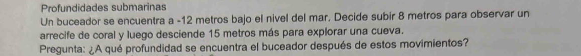 Profundidades submarinas 
Un buceador se encuentra a - 12 metros bajo el nivel del mar. Decide subir 8 metros para observar un 
arrecife de coral y luego desciende 15 metros más para explorar una cueva. 
Pregunta: ¿A qué profundidad se encuentra el buceador después de estos movimientos?