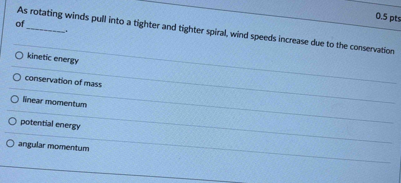 of
As rotating winds pull into a tighter and tighter spiral, wind speeds increase due to the conservation
.
kinetic energy
conservation of mass
linear momentum
potential energy
angular momentum