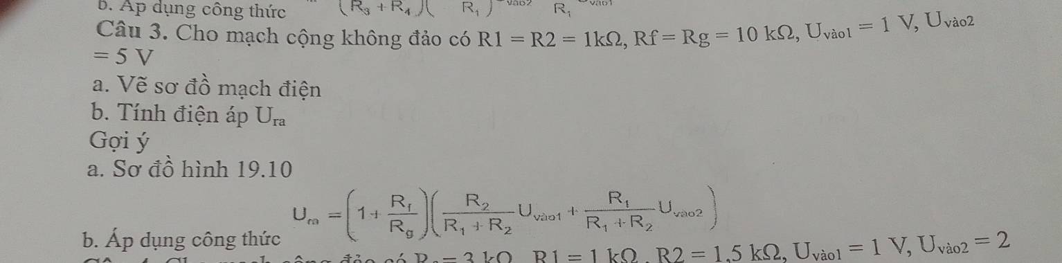 Ap dụng công thức (R_3+R_4)(-R_1)^-vas2 R_1
Câu 3. Cho mạch cộng không đảo có R1=R2=1kOmega , Rf=Rg=10kOmega , U_vaol=1V, U_vao2
=5V
a. Vẽ sơ đồ mạch điện 
b. Tính điện áp U_ra
Gợi ý 
a. Sơ đồ hình 19.10 
b. Áp dụng công thức
U_m=(1+frac R_fR_g)(frac R_2R_1+R_2U_vio1+frac R_fR_1+R_2U_vao2)
D-3VO R1=1kOmega , R2=1,5kOmega , U_Vio1=1V, U_Vio2=2