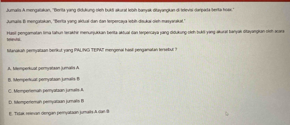 Jurnalis A mengatakan, 'Berita yang didukung oleh bukti akurat lebih banyak ditayangkan di televisi daripada berita hoax.”
Juralis B mengatakan, "Berita yang aktual dan dan terpercaya lebih disukai oleh masyarakat."
Hasil pengamatan lima tahun terakhir menunjukkan berita aktual dan terpercaya yang didukung oleh bukti yang akurat banyak ditayangkan oleh acara
tellevisi.
Manakah pernyataan berikut yang PALING TEPAT mengenai hasil pengamatan tersebut ?
A. Memperkuat pernyataan jurnalis A
B. Memperkuat pemyataan jurnalis B
C. Memperlemah pernyataan jurnalis A
D. Memperiemah pemyataan jumalis B
E. Tidak relevan dengan pernyataan jurnalis A dan B