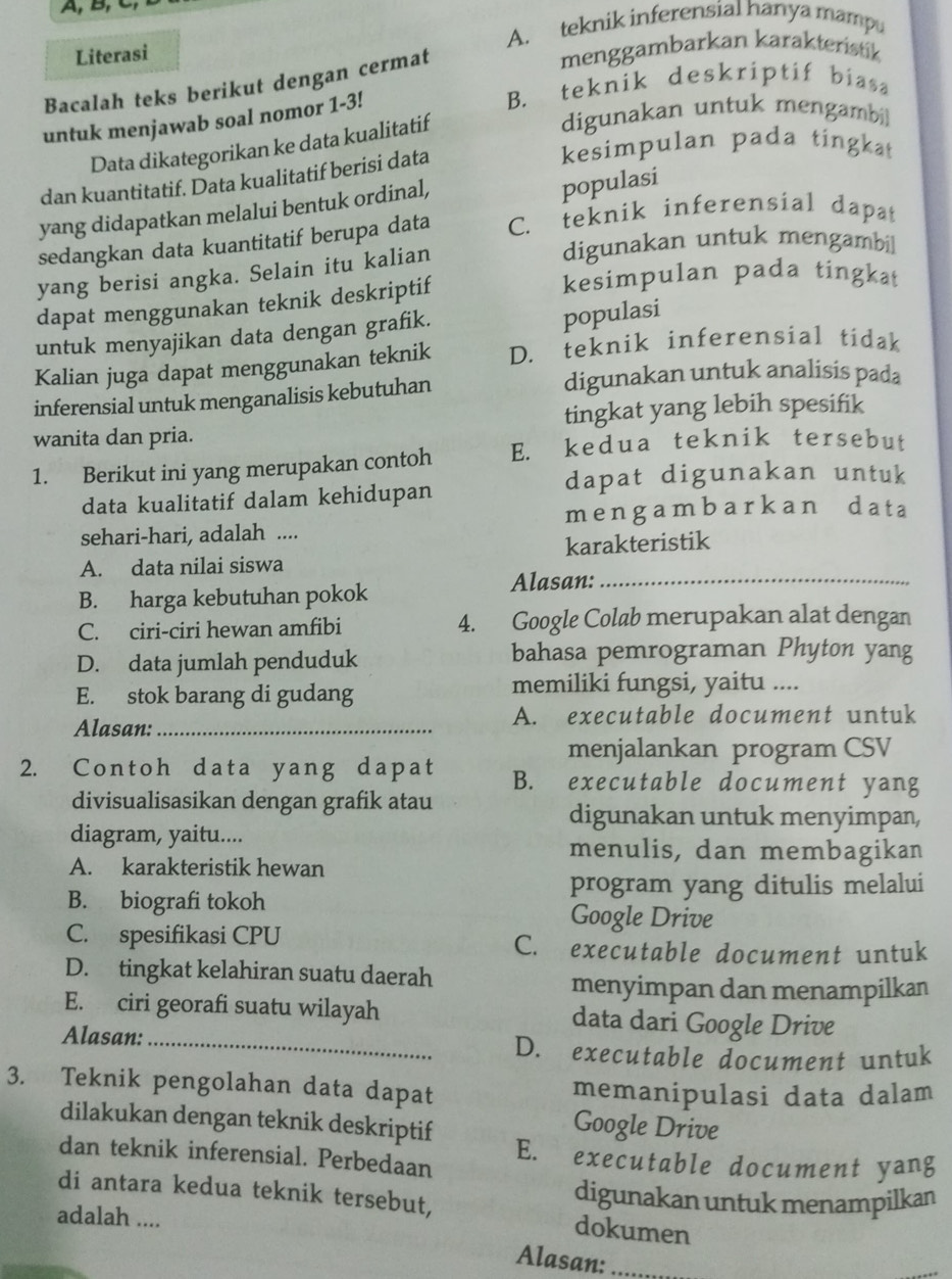 A, B,
A. teknik inferensial hanya mampu
Literasi
Bacalah teks berikut dengan cermat
menggambarkan karakteristik
B. teknik deskriptif biasa
digunakan untuk mengambi]
untuk menjawab soal nomor 1-3!
Data dikategorikan ke data kualitatif
kesimpulan pada tingkat
dan kuantitatif. Data kualitatif berisi data
yang didapatkan melalui bentuk ordinal,
populasi
sedangkan data kuantitatif berupa data C. teknik inferensial dapat
yang berisi angka. Selain itu kalian
digunakan untuk mengambi]
dapat menggunakan teknik deskriptif
kesimpulan pada tingkat
untuk menyajikan data dengan grafik.
populasi
Kalian juga dapat menggunakan teknik D. teknik inferensial tidak
inferensial untuk menganalisis kebutuhan
digunakan untuk analisis pada
wanita dan pria. tingkat yang lebih spesifik
1. Berikut ini yang merupakan contoh E. kedua teknik tersebut
dapat digunakan untuk
data kualitatif dalam kehidupan
sehari-hari, adalah .... me ngambarkan data
_
A. data nilai siswa karakteristik
B. harga kebutuhan pokok
Alasan:
C. ciri-ciri hewan amfibi 4. Google Colab merupakan alat dengan
D. data jumlah penduduk bahasa pemrograman Phyton yang
E. stok barang di gudang
memiliki fungsi, yaitu ....
Alasan: _A. executable document untuk
menjalankan program CSV
2. Contoh data yang dapat B. executable document yang
divisualisasikan dengan grafik atau digunakan untuk menyimpan,
diagram, yaitu.... menulis, dan membagikan
A. karakteristik hewan
program yang ditulis melalui
B. biografi tokoh Google Drive
C. spesifikasi CPU C. executable document untuk
D. tingkat kelahiran suatu daerah
menyimpan dan menampilkan
E. ciri georafi suatu wilayah data dari Google Drive
Alasan: _D. executable document untuk
3. Teknik pengolahan data dapat memanipulasi data dalam
dilakukan dengan teknik deskriptif
Google Drive
dan teknik inferensial. Perbedaan E. executable document yang
di antara kedua teknik tersebut, digunakan untuk menampilkan
adalah ....
dokumen
Alasan:_