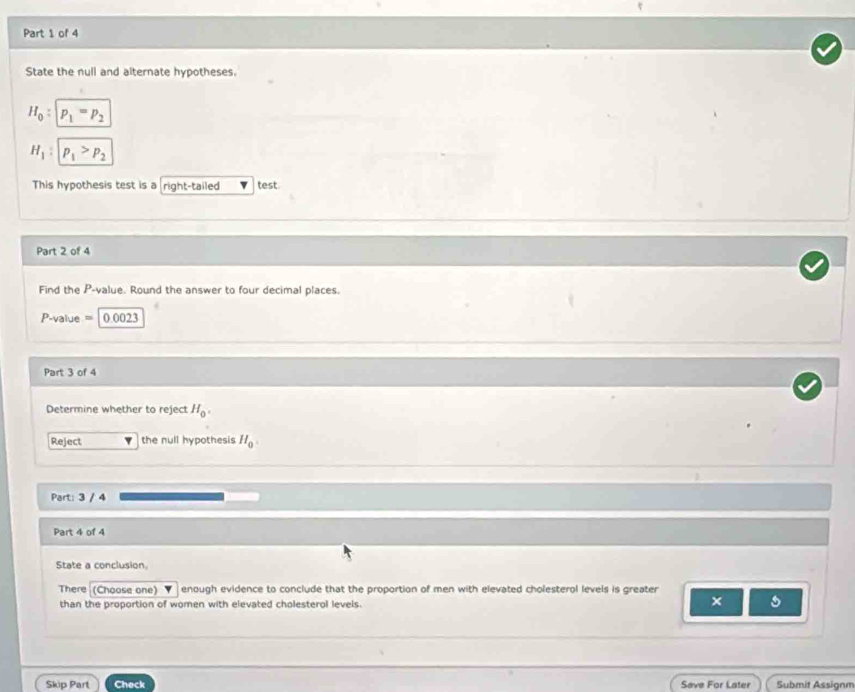 State the null and alternate hypotheses.
H_0 : p_1=p_2
H_1 : p_1>p_2
This hypothesis test is a right-tailed test. 
Part 2 of 4 
Find the P -value. Round the answer to four decimal places.
P-value = 0.0023
Part 3 of 4 
Determine whether to reject H_0. 
Reject the null hypothesis H_0
Part: 3 / 4 
Part 4 of 4 
State a conclusion. 
There (Choose one) enough evidence to conclude that the proportion of men with elevated cholesterol levels is greater 
than the proportion of women with elevated cholesterol levels. 
× s 
Skip Part Check Save For Later Submit Assignm