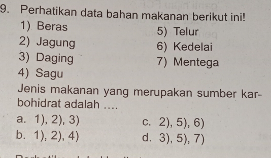 Perhatikan data bahan makanan berikut ini!
1) Beras 5) Telur
2) Jagung 6) Kedelai
3) Daging 7) Mentega
4) Sagu
Jenis makanan yang merupakan sumber kar-
bohidrat adalah ....
a. 1),2),3) C. 2),5),6)
b. 1),2),4) d. 3),5),7)