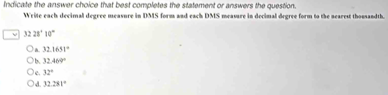 Indicate the answer choice that best completes the statement or answers the question.
Write each decimal degree measure in DMS form and each DMS measure in decimal degree form to the nearest thousandth.
3228^+10^-
a. 32.1651°
b. 32.469°
) c. 32°
d、 32.281°