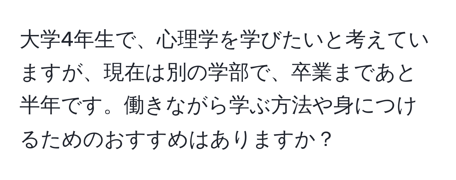 大学4年生で、心理学を学びたいと考えていますが、現在は別の学部で、卒業まであと半年です。働きながら学ぶ方法や身につけるためのおすすめはありますか？