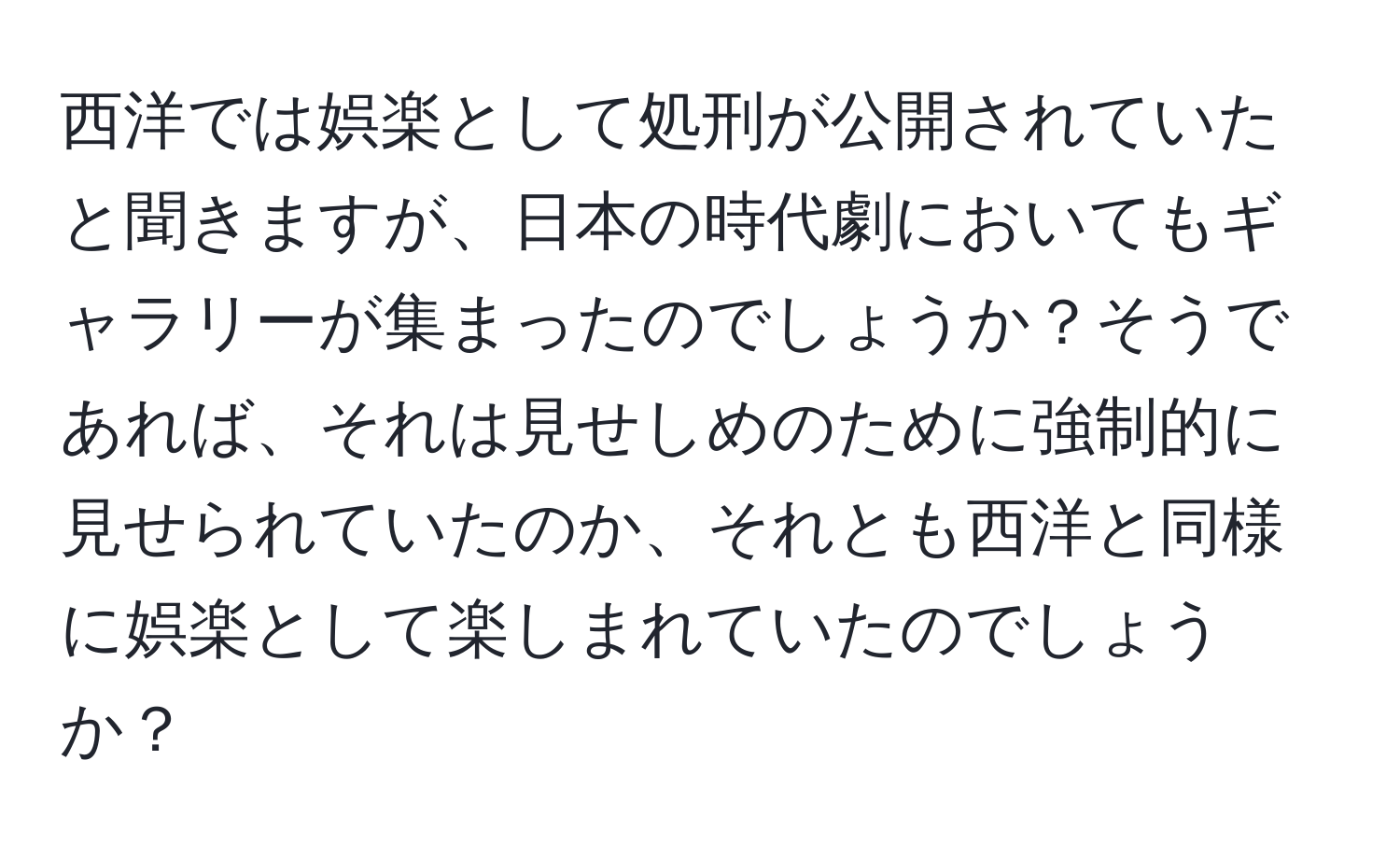 西洋では娯楽として処刑が公開されていたと聞きますが、日本の時代劇においてもギャラリーが集まったのでしょうか？そうであれば、それは見せしめのために強制的に見せられていたのか、それとも西洋と同様に娯楽として楽しまれていたのでしょうか？