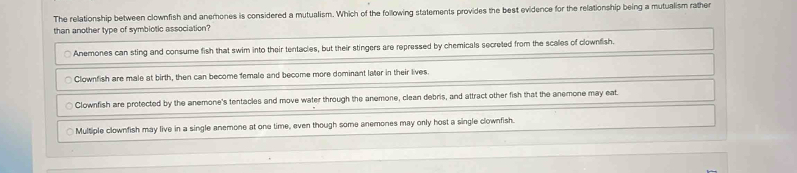 The relationship between clownfish and anemones is considered a mutualism. Which of the following statements provides the best evidence for the relationship being a mutualism rather
than another type of symbiotic association?
Anemones can sting and consume fish that swim into their tentacles, but their stingers are repressed by chemicals secreted from the scales of clownfish.
Clownfish are male at birth, then can become female and become more dominant later in their lives.
Clownfish are protected by the anemone's tentacles and move water through the anemone, clean debris, and attract other fish that the anemone may eat.
Multiple clownfish may live in a single anemone at one time, even though some anemones may only host a single clownfish.