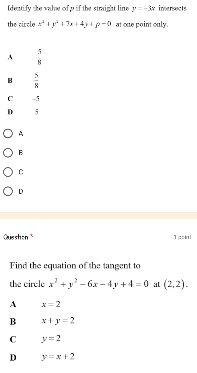 Identify the value of p if the straight line y=-3x intersects
the circle x^2+y^2+7x+4y+p=0 at one point only.
A - 5/8 
B  5/8 
C -5
D 5
A
B
C
D
Question * 1 point
Find the equation of the tangent to
the circle x^2+y^2-6x-4y+4=0 at (2,2).
A x=2
B x+y=2
C y=2
D y=x+2