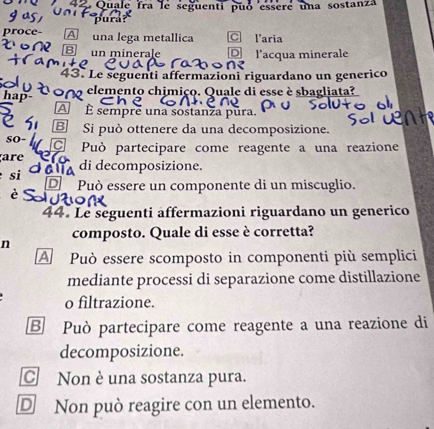 Quale fra le seguenti puó essere una sostanza
pura?
proce- A una lega metallica C laria
B un minerale D l’acqua minerale
43. Le seguenti affermazioni riguardano un generico
00 elemento chimiço. Quale di esse è sbagliata?
hap-
A È sempre una sostanza pura.
B Si può ottenere da una decomposizione.
so- Può partecipare come reagente a una reazione
are
di decomposizione.
si
D Può essere un componente di un miscuglio.
è
44. Le seguenti affermazioni riguardano un generico
composto. Quale di esse è corretta?
n
A Può essere scomposto in componenti più semplici
mediante processi di separazione come distillazione
o filtrazione.
B Può partecipare come reagente a una reazione di
decomposizione.
C Non è una sostanza pura.
D Non può reagire con un elemento.