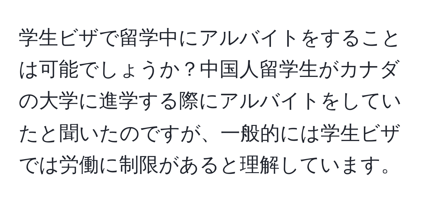 学生ビザで留学中にアルバイトをすることは可能でしょうか？中国人留学生がカナダの大学に進学する際にアルバイトをしていたと聞いたのですが、一般的には学生ビザでは労働に制限があると理解しています。