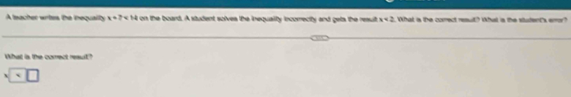 A tnacher wrtes, the inequaillty x+7 on the board. A student solves the inequalty incorrecity and gets the resuit x<2</tex> . What is the corect result? What is the student's eror? 
What is the corect result? 
